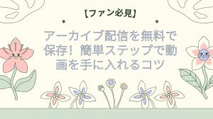 【ファン必見】アーカイブ配信を無料で保存！簡単ステップで動画を手に入れるコツ